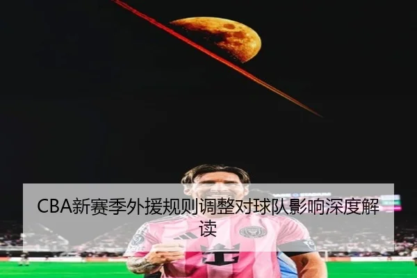 CBA新赛季外援规则调整对球队影响深度解读